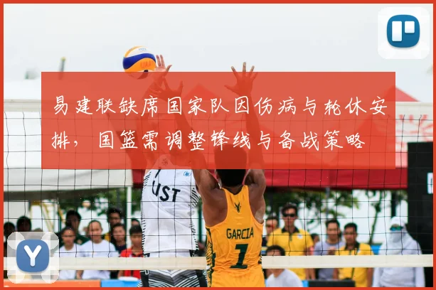 易建联缺席国家队因伤病与轮休安排,国篮需调整锋线与备战策略
