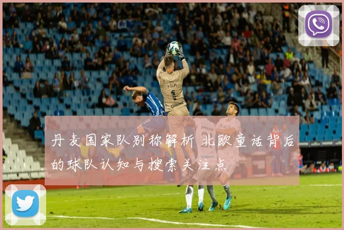 丹麦国家队别称解析 北欧童话背后的球队认知与搜索关注点