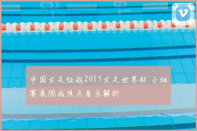 中国女足征战2015女足世界杯 小组赛表现成焦点看点解析