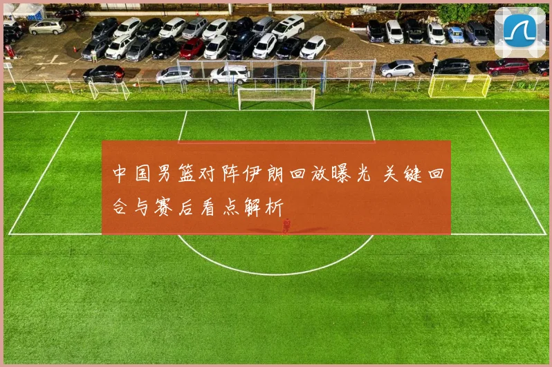 中国男篮对阵伊朗回放曝光 关键回合与赛后看点解析