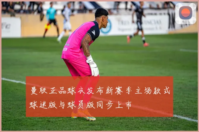 曼联正品球衣发布新赛季主场款式球迷版与球员版同步上市