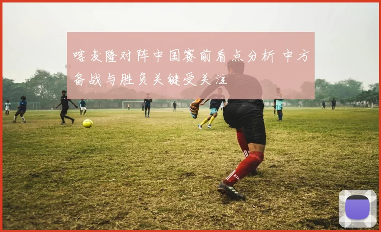 喀麦隆对阵中国赛前看点分析 中方备战与胜负关键受关注