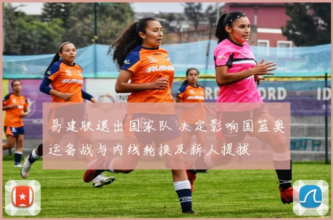 易建联退出国家队 决定影响国篮奥运备战与内线轮换及新人提拔