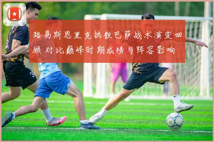 路易斯恩里克执教巴萨战术演变回顾 对比巅峰时期成绩与阵容影响