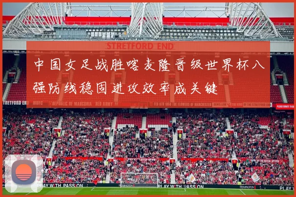 中国女足战胜喀麦隆晋级世界杯八强防线稳固进攻效率成关键