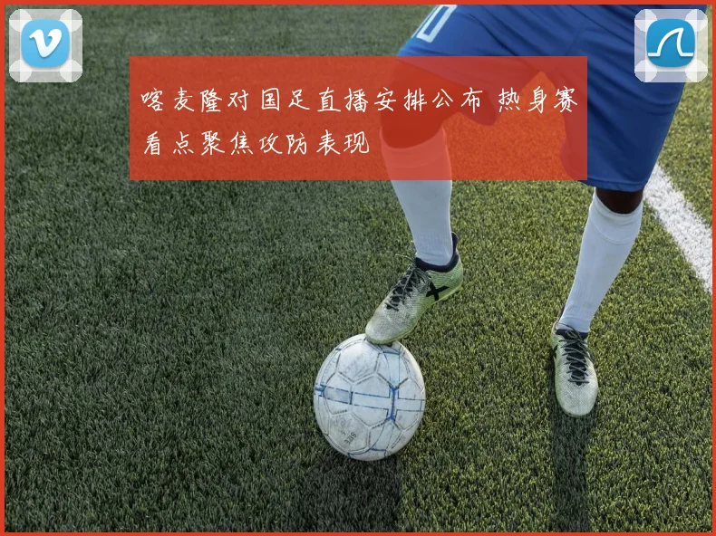 喀麦隆对国足直播安排公布 热身赛看点聚焦攻防表现