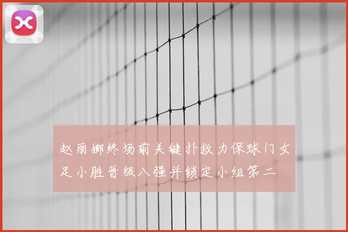 赵丽娜终场前关键扑救力保球门女足小胜晋级八强并锁定小组第二