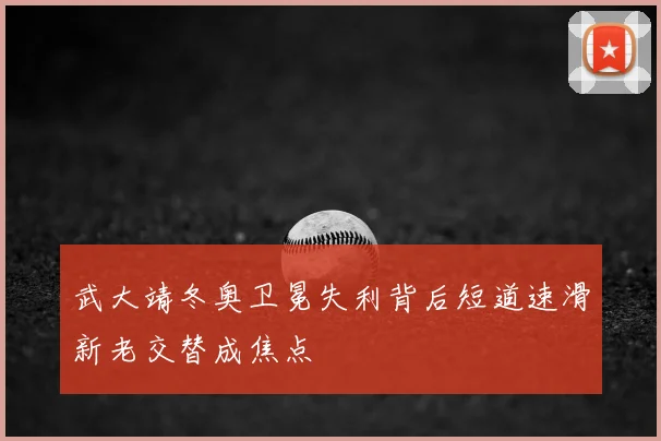 武大靖冬奥卫冕失利背后短道速滑新老交替成焦点