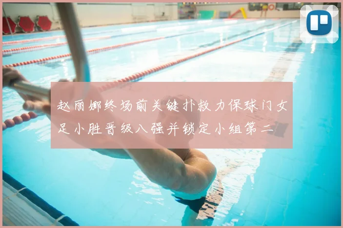 赵丽娜终场前关键扑救力保球门女足小胜晋级八强并锁定小组第二