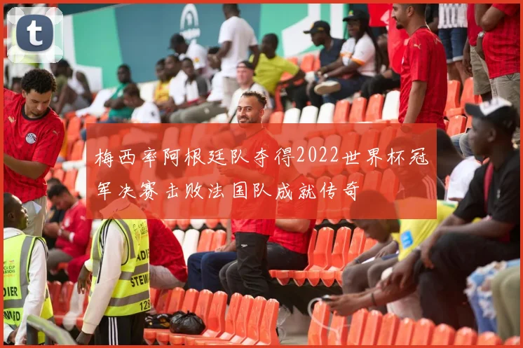 梅西率阿根廷队夺得2022世界杯冠军决赛击败法国队成就传奇