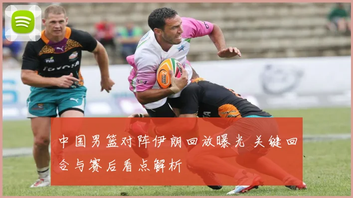 中国男篮对阵伊朗回放曝光 关键回合与赛后看点解析