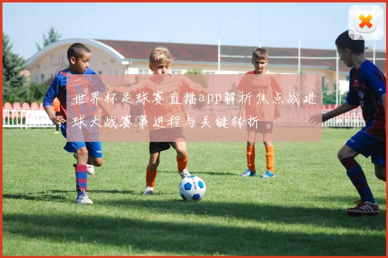 世界杯足球赛直播app解析焦点战进球大战赛事进程与关键转折