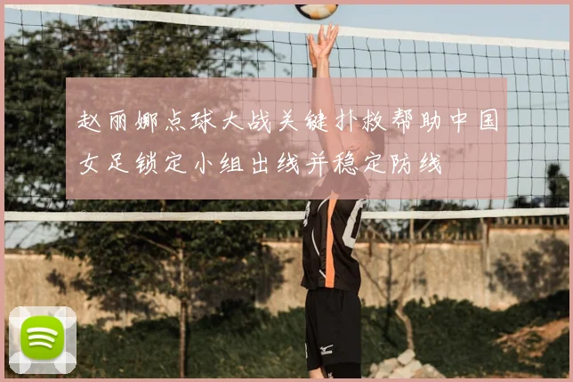 赵丽娜点球大战关键扑救帮助中国女足锁定小组出线并稳定防线