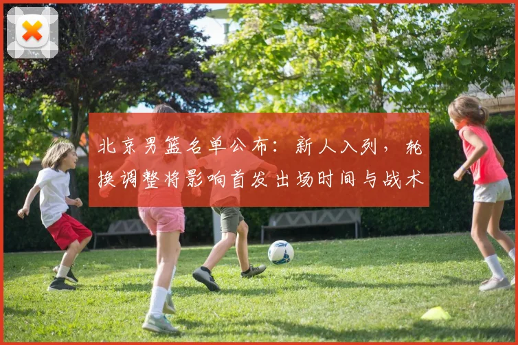 北京男篮名单公布：新人入列，轮换调整将影响首发出场时间与战术布置