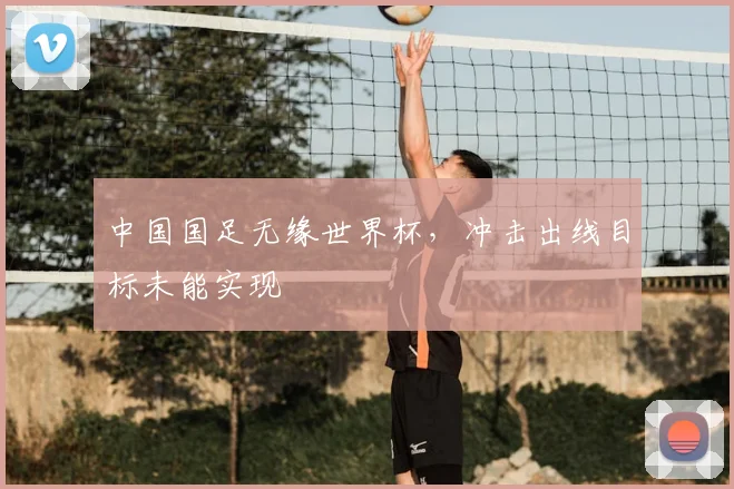 中国国足无缘世界杯，冲击出线目标未能实现