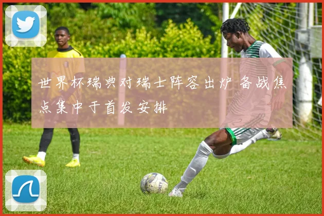 世界杯瑞典对瑞士阵容出炉 备战焦点集中于首发安排