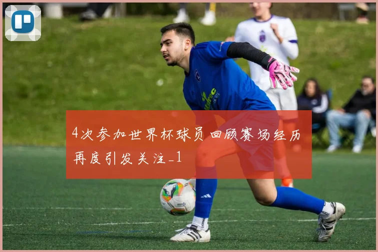 4次参加世界杯球员回顾赛场经历 再度引发关注_1
